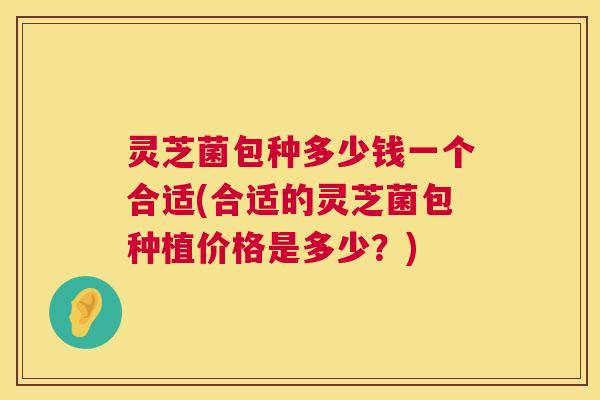 灵芝菌包种多少钱一个合适(合适的灵芝菌包种植价格是多少？)