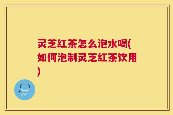 灵芝红茶怎么泡水喝(如何泡制灵芝红茶饮用) 灵芝红茶怎么泡水喝(如何泡制灵芝红茶饮用)