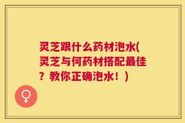 灵芝跟什么药材泡水(灵芝与何药材搭配佳？教你正确泡水！)