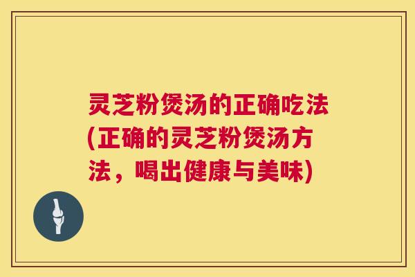 灵芝粉煲汤的正确吃法(正确的灵芝粉煲汤方法,喝出健康与美味) 灵芝粉煲汤的正确吃法(正确的灵芝粉煲汤方法,喝出健康与美味)