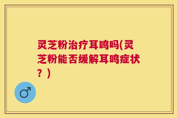 灵芝粉耳鸣吗(灵芝粉能否缓解耳鸣症状?) 灵芝粉耳鸣吗(灵芝粉能否缓解耳鸣症状?)