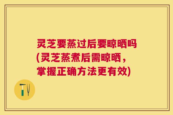 灵芝要蒸过后要晾晒吗(灵芝蒸煮后需晾晒，掌握正确方法更有效)
