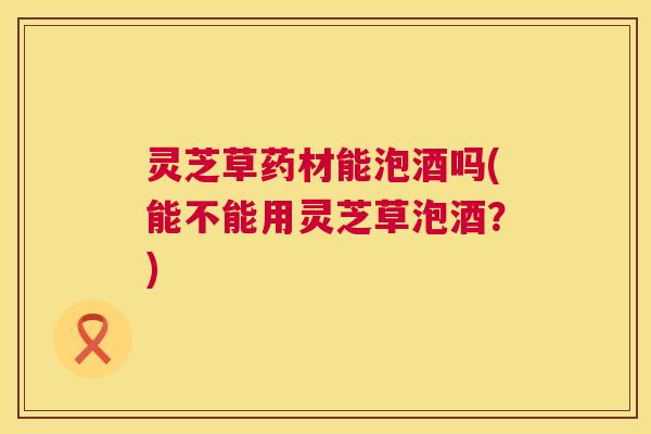 灵芝草药材能泡酒吗(能不能用灵芝草泡酒?) 灵芝草药材能泡酒吗(能不能用灵芝草泡酒?)