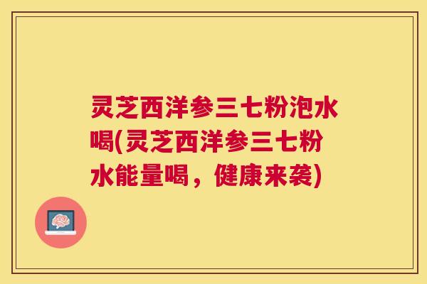 灵芝西洋参三七粉泡水喝(灵芝西洋参三七粉水能量喝,健康来袭) 灵芝西洋参三七粉泡水喝(灵芝西洋参三七粉水能量喝,健康来袭)