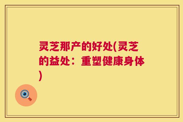 灵芝那产的好处(灵芝的益处：重塑健康身体)