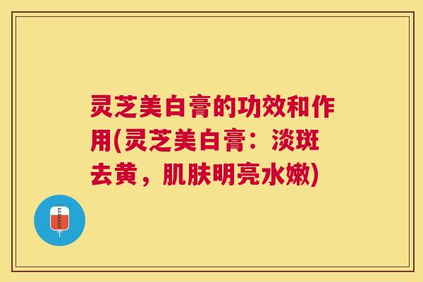 灵芝美白膏的功效和作用(灵芝美白膏:淡斑去黄,明亮水嫩) 灵芝美白膏的功效和作用(灵芝美白膏:淡斑去黄,明亮水嫩)