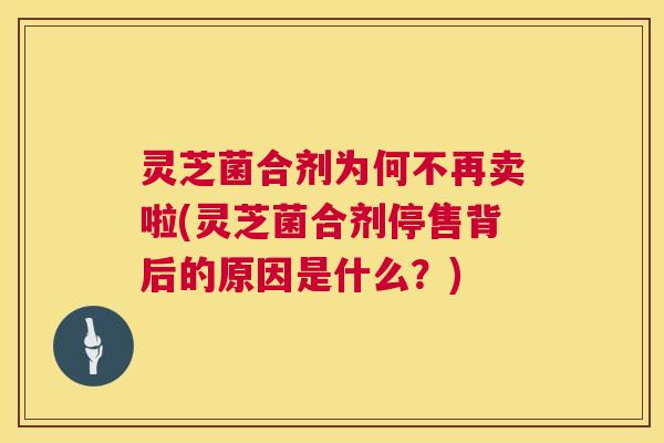 灵芝菌合剂为何不再卖啦(灵芝菌合剂停售背后的原因是什么?) 灵芝菌合剂为何不再卖啦(灵芝菌合剂停售背后的原因是什么?)