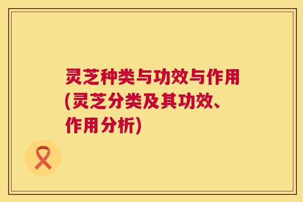 灵芝种类与功效与作用(灵芝分类及其功效、作用分析) 灵芝种类与功效与作用(灵芝分类及其功效、作用分析)