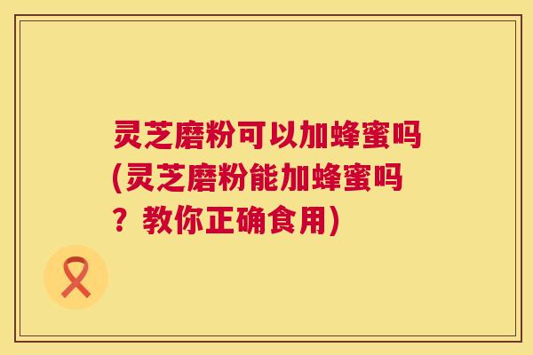 灵芝磨粉可以加蜂蜜吗(灵芝磨粉能加蜂蜜吗?教你正确食用) 灵芝磨粉可以加蜂蜜吗(灵芝磨粉能加蜂蜜吗?教你正确食用)