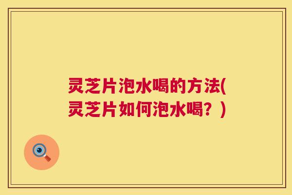 灵芝片泡水喝的方法(灵芝片如何泡水喝?) 灵芝片泡水喝的方法(灵芝片如何泡水喝?)