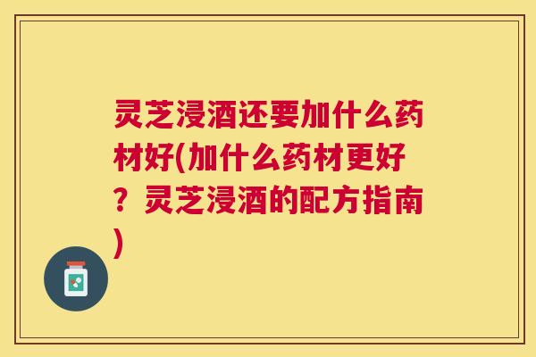 灵芝浸酒还要加什么药材好(加什么药材更好?灵芝浸酒的配方指南) 灵芝浸酒还要加什么药材好(加什么药材更好?灵芝浸酒的配方指南)