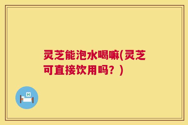 灵芝能泡水喝嘛(灵芝可直接饮用吗?) 灵芝能泡水喝嘛(灵芝可直接饮用吗?)