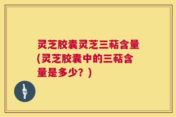 灵芝胶囊灵芝三萜含量(灵芝胶囊中的三萜含量是多少?) 灵芝胶囊灵芝三萜含量(灵芝胶囊中的三萜含量是多少?)