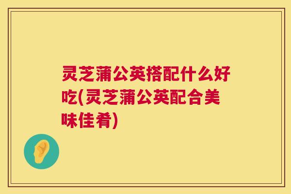 灵芝蒲公英搭配什么好吃(灵芝蒲公英配合美味佳肴) 灵芝蒲公英搭配什么好吃(灵芝蒲公英配合美味佳肴)