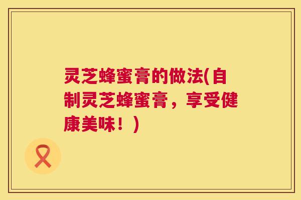 灵芝蜂蜜膏的做法(自制灵芝蜂蜜膏,享受健康美味!) 灵芝蜂蜜膏的做法(自制灵芝蜂蜜膏,享受健康美味!)
