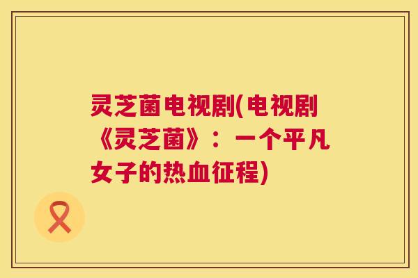 灵芝菌电视剧(电视剧《灵芝菌》:一个平凡女子的热征程) 灵芝菌电视剧(电视剧《灵芝菌》:一个平凡女子的热征程)