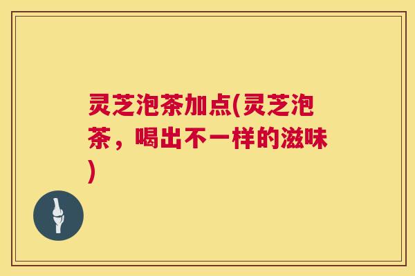 灵芝泡茶加点(灵芝泡茶,喝出不一样的滋味) 灵芝泡茶加点(灵芝泡茶,喝出不一样的滋味)