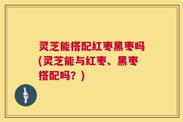 灵芝能搭配红枣黑枣吗(灵芝能与红枣、黑枣搭配吗?) 灵芝能搭配红枣黑枣吗(灵芝能与红枣、黑枣搭配吗?)