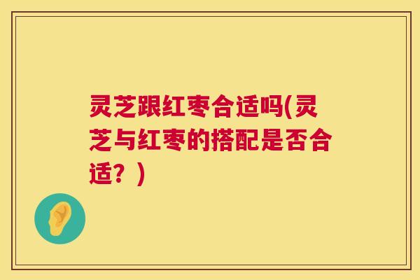 灵芝跟红枣合适吗(灵芝与红枣的搭配是否合适?) 灵芝跟红枣合适吗(灵芝与红枣的搭配是否合适?)