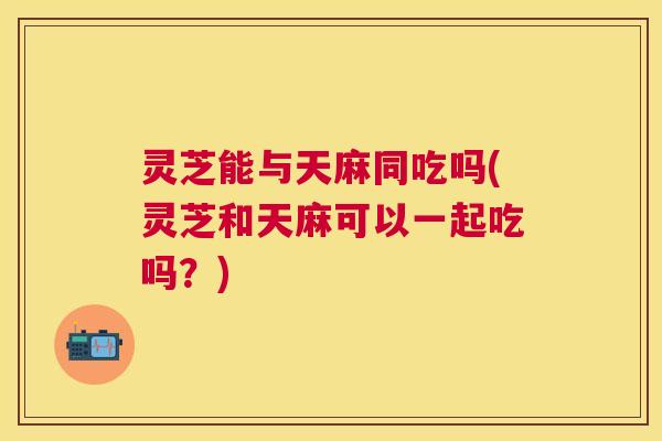 灵芝能与天麻同吃吗(灵芝和天麻可以一起吃吗?) 灵芝能与天麻同吃吗(灵芝和天麻可以一起吃吗?)