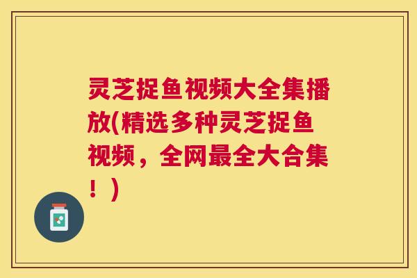 灵芝捉鱼视频大全集播放(精选多种灵芝捉鱼视频,全网全大合集!) 灵芝捉鱼视频大全集播放(精选多种灵芝捉鱼视频,全网全大合集!)