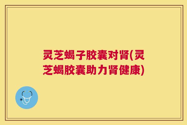 灵芝蝎子胶囊对(灵芝蝎胶囊助力健康) 灵芝蝎子胶囊对(灵芝蝎胶囊助力健康)