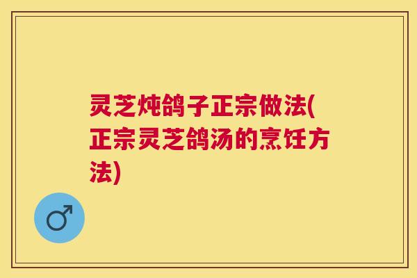 灵芝炖鸽子正宗做法(正宗灵芝鸽汤的烹饪方法) 灵芝炖鸽子正宗做法(正宗灵芝鸽汤的烹饪方法)