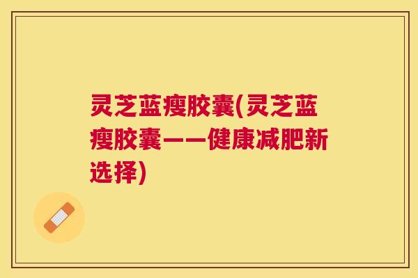 灵芝蓝瘦胶囊(灵芝蓝瘦胶囊——健康新选择) 灵芝蓝瘦胶囊(灵芝蓝瘦胶囊——健康新选择)