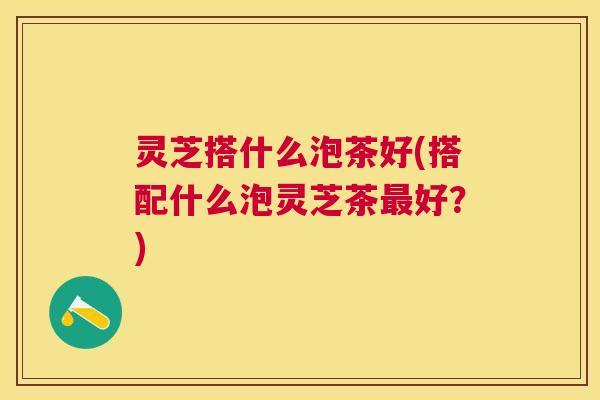 灵芝搭什么泡茶好(搭配什么泡灵芝茶好?) 灵芝搭什么泡茶好(搭配什么泡灵芝茶好?)