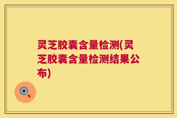 灵芝胶囊含量检测(灵芝胶囊含量检测结果公布) 灵芝胶囊含量检测(灵芝胶囊含量检测结果公布)