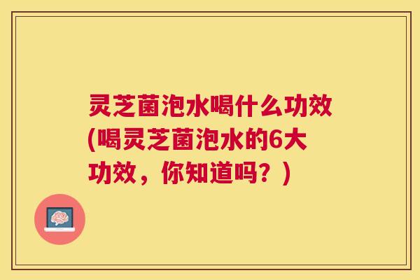 灵芝菌泡水喝什么功效(喝灵芝菌泡水的6大功效，你知道吗？)