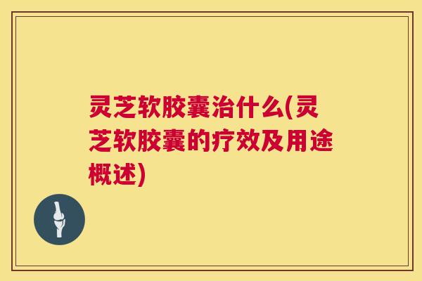 灵芝软胶囊什么(灵芝软胶囊的疗效及用途概述) 灵芝软胶囊什么(灵芝软胶囊的疗效及用途概述)