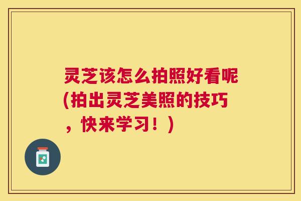 灵芝该怎么拍照好看呢(拍出灵芝美照的技巧,快来学习!) 灵芝该怎么拍照好看呢(拍出灵芝美照的技巧,快来学习!)