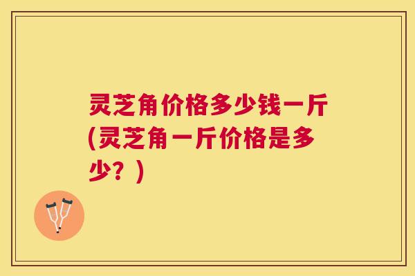 灵芝角价格多少钱一斤(灵芝角一斤价格是多少?) 灵芝角价格多少钱一斤(灵芝角一斤价格是多少?)