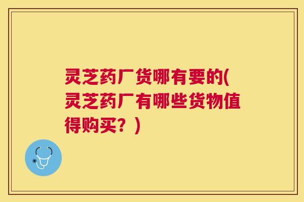 灵芝药厂货哪有要的(灵芝药厂有哪些货物值得购买?) 灵芝药厂货哪有要的(灵芝药厂有哪些货物值得购买?)