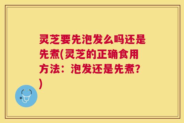 灵芝要先泡发么吗还是先煮(灵芝的正确食用方法:泡发还是先煮?) 灵芝要先泡发么吗还是先煮(灵芝的正确食用方法:泡发还是先煮?)
