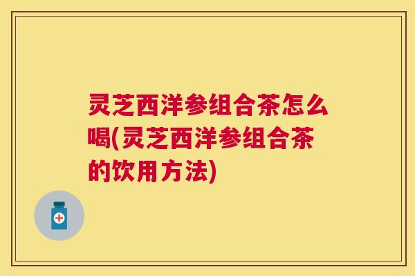 灵芝西洋参组合茶怎么喝(灵芝西洋参组合茶的饮用方法) 灵芝西洋参组合茶怎么喝(灵芝西洋参组合茶的饮用方法)