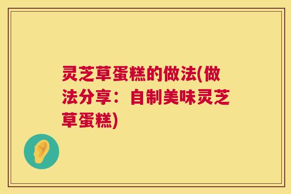 灵芝草蛋糕的做法(做法分享:自制美味灵芝草蛋糕) 灵芝草蛋糕的做法(做法分享:自制美味灵芝草蛋糕)
