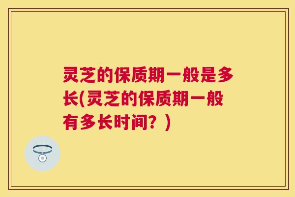 灵芝的保质期一般是多长(灵芝的保质期一般有多长时间?) 灵芝的保质期一般是多长(灵芝的保质期一般有多长时间?)