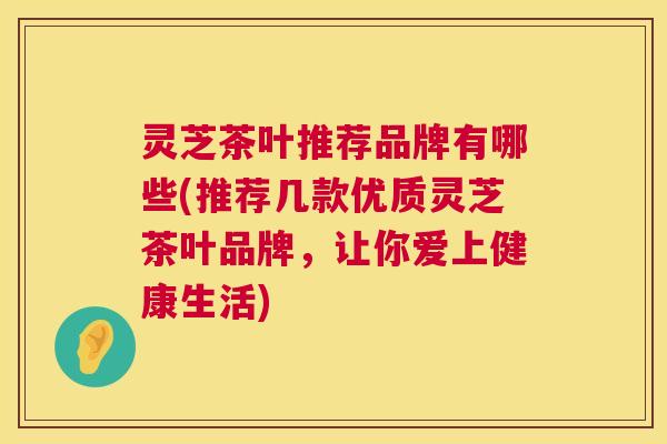 灵芝茶叶推荐品牌有哪些(推荐几款优质灵芝茶叶品牌,让你爱上健康生活) 灵芝茶叶推荐品牌有哪些(推荐几款优质灵芝茶叶品牌,让你爱上健康生活)