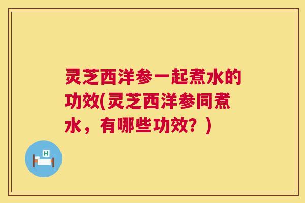 灵芝西洋参一起煮水的功效(灵芝西洋参同煮水,有哪些功效?) 灵芝西洋参一起煮水的功效(灵芝西洋参同煮水,有哪些功效?)
