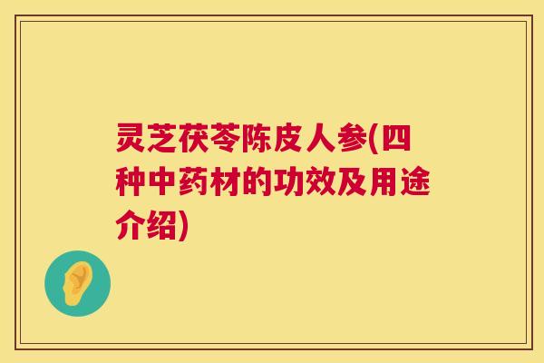灵芝茯苓陈皮人参(四种材的功效及用途介绍) 灵芝茯苓陈皮人参(四种材的功效及用途介绍)