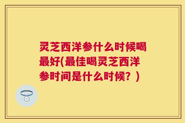 灵芝西洋参什么时候喝好(佳喝灵芝西洋参时间是什么时候?) 灵芝西洋参什么时候喝好(佳喝灵芝西洋参时间是什么时候?)