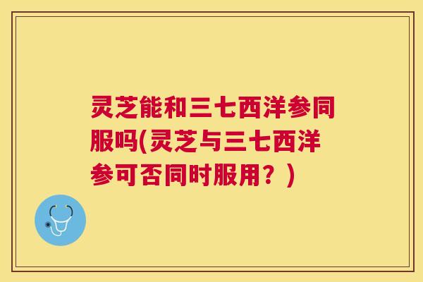灵芝能和三七西洋参同服吗(灵芝与三七西洋参可否同时服用?) 灵芝能和三七西洋参同服吗(灵芝与三七西洋参可否同时服用?)