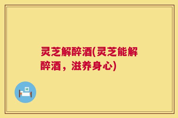 灵芝解醉酒(灵芝能解醉酒,滋养身心) 灵芝解醉酒(灵芝能解醉酒,滋养身心)