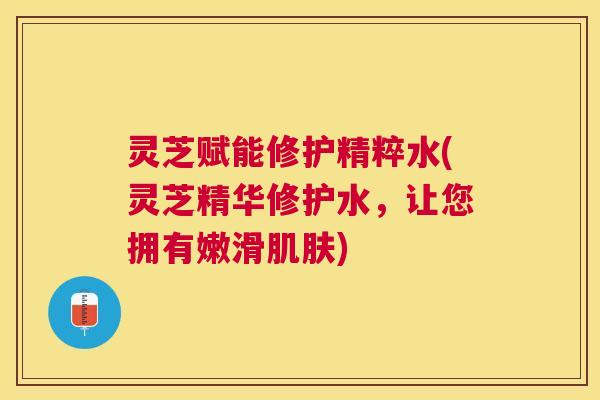 灵芝赋能修护精粹水(灵芝精华修护水,让您拥有嫩滑) 灵芝赋能修护精粹水(灵芝精华修护水,让您拥有嫩滑)