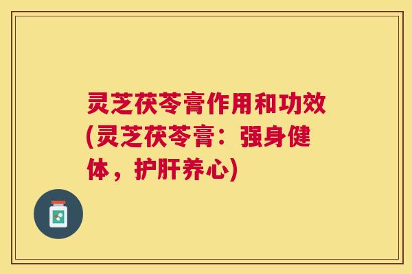 灵芝茯苓膏作用和功效(灵芝茯苓膏：强身健体，养心)