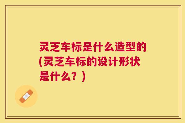 灵芝车标是什么造型的(灵芝车标的设计形状是什么？)