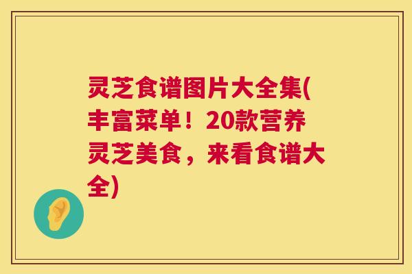 灵芝食谱图片大全集(丰富菜单!20款营养灵芝美食,来看食谱大全) 灵芝食谱图片大全集(丰富菜单!20款营养灵芝美食,来看食谱大全)