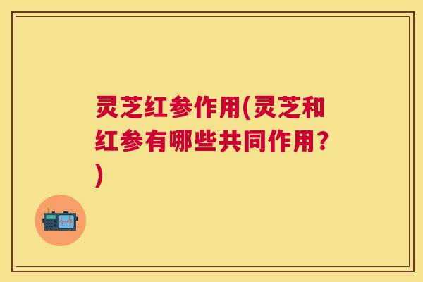 灵芝红参作用(灵芝和红参有哪些共同作用?) 灵芝红参作用(灵芝和红参有哪些共同作用?)